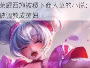 王者荣耀西施被稷下商人草的小说：清纯校花被调教成荡妇