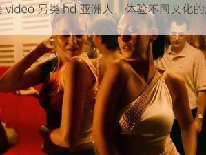 性欧美 video 另类 hd 亚洲人，体验不同文化的激情与魅力