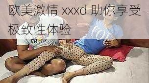 欧美激情 xxxd 助你享受极致性体验