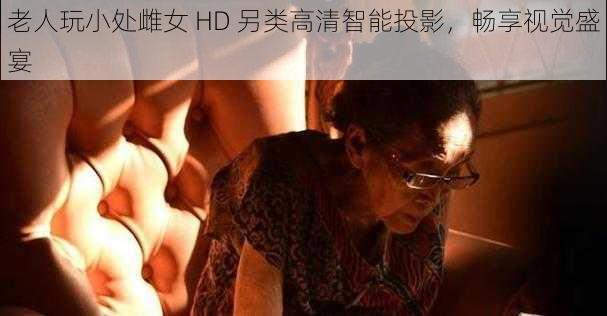 老人玩小处雌女 HD 另类高清智能投影，畅享视觉盛宴